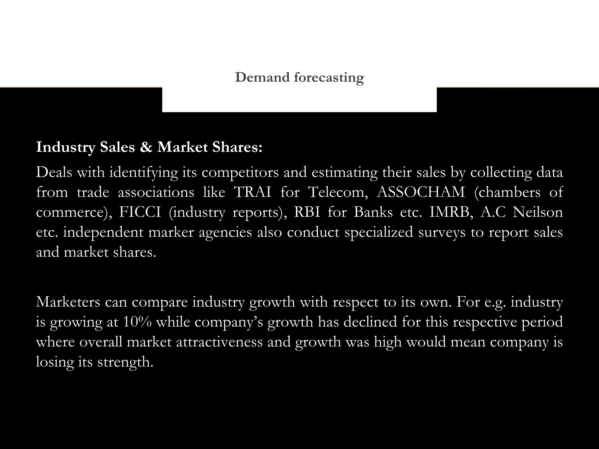 Demand forecasting



Industry Sales & Market Shares:
Deals with identifying its competitors and estimating their sales by collecting data
from trade associations like TRAI for Telecom, ASSOCHAM (chambers of
commerce), FICCI (industry reports), RBI for Banks etc. IMRB, A.C Neilson
etc. independent marker agencies also conduct specialized surveys to report sales
and market shares.


Marketers can compare industry growth with respect to its own. For e.g. industry
is growing at 10% while company’s growth has declined for this respective period
where overall market attractiveness and growth was high would mean company is
losing its strength.
 