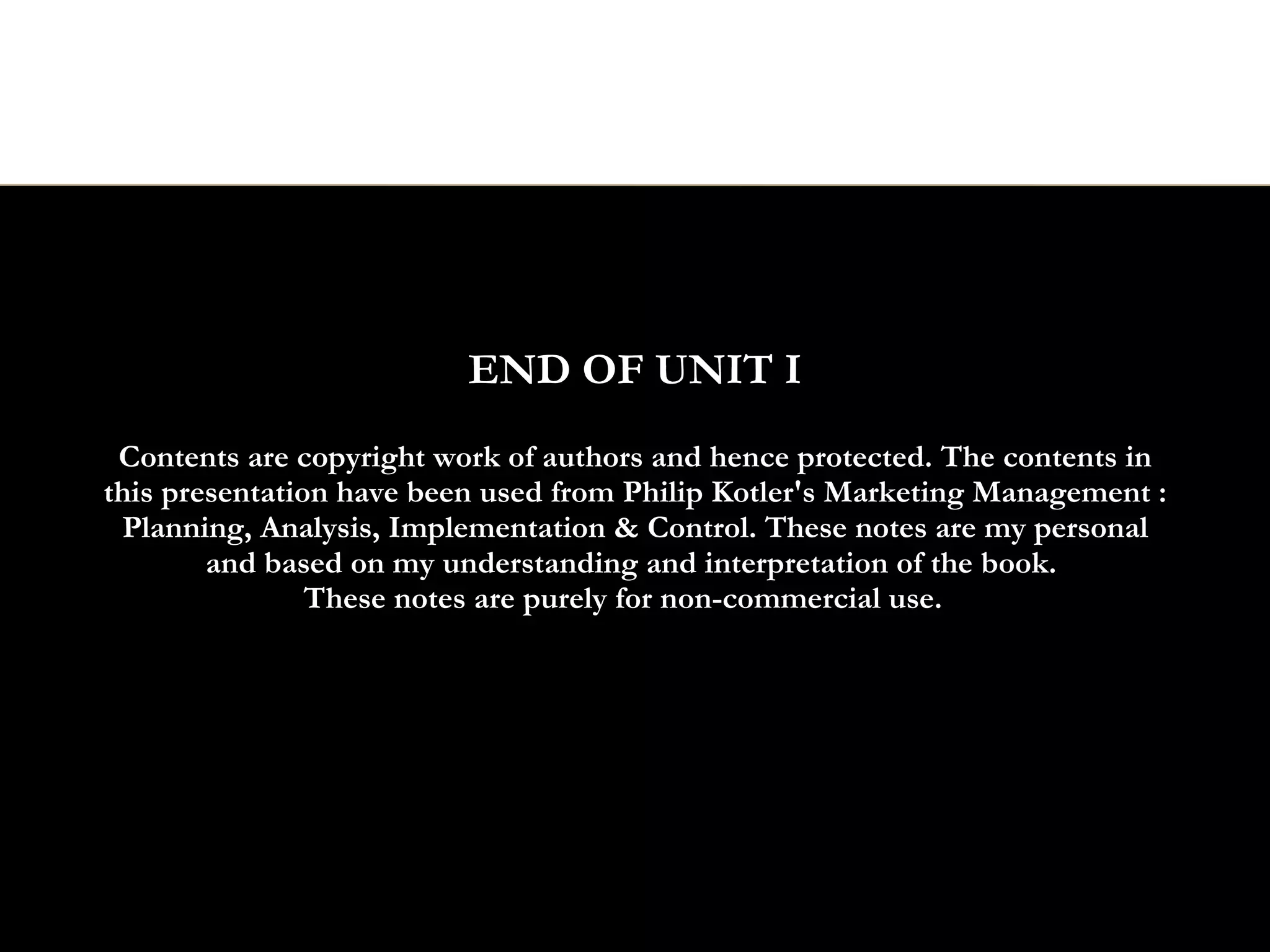 END OF UNIT I
 Contents are copyright work of authors and hence protected. The contents in
this presentation have been used from Philip Kotler's Marketing Management :
 Planning, Analysis, Implementation & Control. These notes are my personal
        and based on my understanding and interpretation of the book.
                These notes are purely for non-commercial use.
 