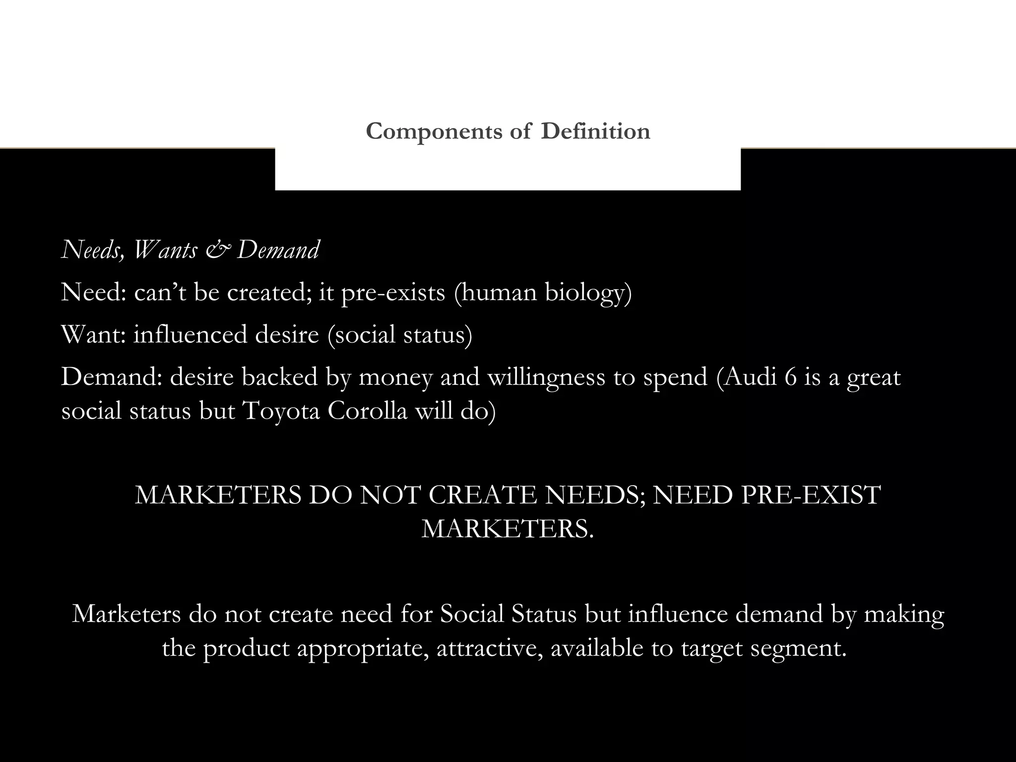 Components of Definition



Needs, Wants & Demand
Need: can’t be created; it pre-exists (human biology)
Want: influenced desire (social status)
Demand: desire backed by money and willingness to spend (Audi 6 is a great
social status but Toyota Corolla will do)


      MARKETERS DO NOT CREATE NEEDS; NEED PRE-EXIST
                      MARKETERS.


Marketers do not create need for Social Status but influence demand by making
       the product appropriate, attractive, available to target segment.
 