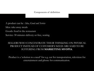 Components of definition



A product can be : Idea, Good and Service
Idea: take-away meals
Goods: food in the restaurant
Service: 30 minutes delivery or free, seating


  SELLERS WHO CONCENTRATE THEIR THINKING ON PHYSICAL
    PRODUCT INSTEAD OF CUSTOMER’S NEED ARE SAID TO BE
           SUFFERING FROM MARKETING MYOPIA.


   Product is a ‘solution to a need’ for e.g. car for transportation, television for
                  entertainment and phone for communication.
 