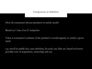 Components of definition



How do consumers choose products to satisfy needs?


Based on Value, Cost & Satisfaction


Value is consumer’s estimate of the product’s overall capacity to satisfy a given
need.


e.g. travel by public bus, auto rickshaw, bi-cycle, car, bike etc. based on lowest
possible cost of acquisition, ownership and use.
 