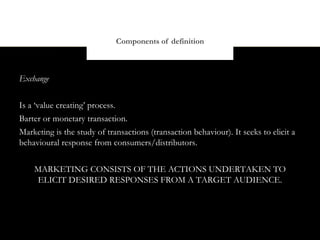 Components of definition



Exchange


Is a ‘value creating’ process.
Barter or monetary transaction.
Marketing is the study of transactions (transaction behaviour). It seeks to elicit a
behavioural response from consumers/distributors.


    MARKETING CONSISTS OF THE ACTIONS UNDERTAKEN TO
    ELICIT DESIRED RESPONSES FROM A TARGET AUDIENCE.
 