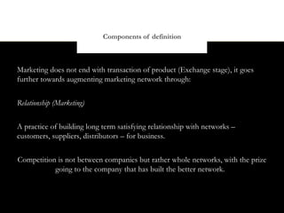 Components of definition



Marketing does not end with transaction of product (Exchange stage), it goes
further towards augmenting marketing network through:


Relationship (Marketing)


A practice of building long term satisfying relationship with networks –
customers, suppliers, distributors – for business.


Competition is not between companies but rather whole networks, with the prize
           going to the company that has built the better network.
 