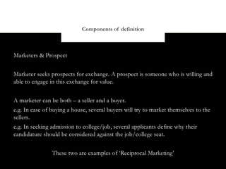 Components of definition



Marketers & Prospect


Marketer seeks prospects for exchange. A prospect is someone who is willing and
able to engage in this exchange for value.


A marketer can be both – a seller and a buyer.
e.g. In case of buying a house, several buyers will try to market themselves to the
sellers.
e.g. In seeking admission to college/job, several applicants define why their
candidature should be considered against the job/college seat.


                These two are examples of ‘Reciprocal Marketing’
 
