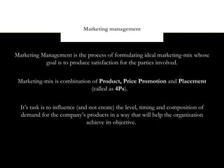 Marketing management



Marketing Management is the process of formulating ideal marketing-mix whose
           goal is to produce satisfaction for the parties involved.


 Marketing-mix is combination of Product, Price Promotion and Placement
                              (called as 4Ps).


  It’s task is to influence (and not create) the level, timing and composition of
  demand for the company’s products in a way that will help the organisation
                                achieve its objective.
 