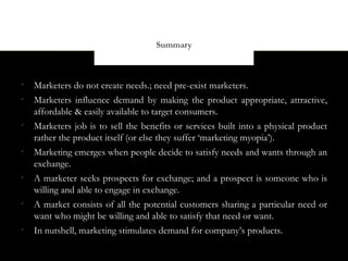 Summary




    Marketers do not create needs.; need pre-exist marketers.

    Marketers influence demand by making the product appropriate, attractive,
    affordable & easily available to target consumers.

    Marketers job is to sell the benefits or services built into a physical product
    rather the product itself (or else they suffer ‘marketing myopia’).

    Marketing emerges when people decide to satisfy needs and wants through an
    exchange.

    A marketer seeks prospects for exchange; and a prospect is someone who is
    willing and able to engage in exchange.

    A market consists of all the potential customers sharing a particular need or
    want who might be willing and able to satisfy that need or want.

    In nutshell, marketing stimulates demand for company’s products.
 
