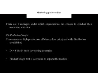 Marketing philosophies



There are 5 concepts under which organisations can choose to conduct their
   marketing activities:


The Production Concept:
Concentrate on high production efficiency (low price) and wide distribution
   (availability)


    D > S like in most developing countries


    Product’s high cost is decreased to expand the market.
 