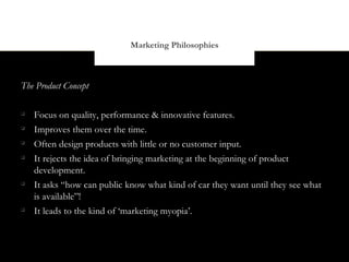 Marketing Philosophies



The Product Concept


    Focus on quality, performance & innovative features.

    Improves them over the time.

    Often design products with little or no customer input.

    It rejects the idea of bringing marketing at the beginning of product
    development.

    It asks “how can public know what kind of car they want until they see what
    is available”!

    It leads to the kind of ‘marketing myopia’.
 