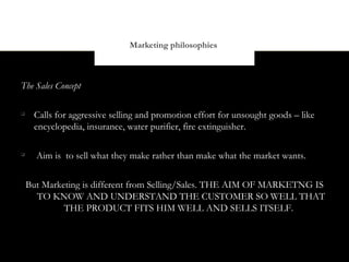 Marketing philosophies



The Sales Concept


     Calls for aggressive selling and promotion effort for unsought goods – like
     encyclopedia, insurance, water purifier, fire extinguisher.


      Aim is to sell what they make rather than make what the market wants.


    But Marketing is different from Selling/Sales. THE AIM OF MARKETNG IS
      TO KNOW AND UNDERSTAND THE CUSTOMER SO WELL THAT
             THE PRODUCT FITS HIM WELL AND SELLS ITSELF.
 
