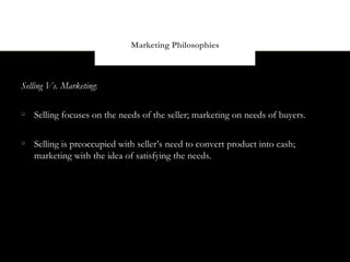 Marketing Philosophies



Selling Vs. Marketing:


    Selling focuses on the needs of the seller; marketing on needs of buyers.


    Selling is preoccupied with seller’s need to convert product into cash;
    marketing with the idea of satisfying the needs.
 