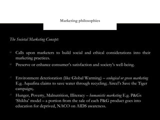 Marketing philosophies



The Societal Marketing Concept:


    Calls upon marketers to build social and ethical considerations into their
    marketing practices.

    Preserve or enhance consumer’s satisfaction and society’s well-being.


    Environment deterioration (like Global Warming) – ecological or green marketing
    E.g. Aquafina claims to save water through recycling; Aircel’s Save the Tiger
    campaign;.

    Hunger, Poverty, Malnutrition, Illiteracy – humanistic marketing E.g. P&Gs
    ‘Shikha’ model – a portion from the sale of each P&G product goes into
    education for deprived, NACO on AIDS awareness.
 