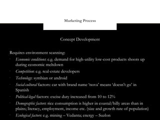 Marketing Process



                             Concept Development


Requires environment scanning:
-
   Economic conditions: e.g. demand for high-utility low-cost products shoots up
   during economic meltdown
-
   Competition: e.g. real-estate developers
-
   Technology: symbian or android
-
   Social-cultural factors: car with brand name ‘nova’ means ‘doesn’t go’ in
   Spanish
-
   Political-legal factors: excise duty increased from 10 to 12%
-
   Demographic factors: rice consumption is higher in coastal/hilly areas than in
   plains; literacy, employment, income etc. (size and growth rate of population)
-
   Ecological factors: e.g. mining – Vedanta; energy – Suzlon
 