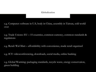 Globalization



e.g. Computer: software in U.S, body in China, assembly in Taiwan, sold world
over


e.g. Trade Unions: EU – 15 countries, common currency, common standards &
regulations


e.g. Retail: Wal-Mart – affordability with convenience, made retail organised


e.g. ICT: videoconferencing, downloads, social media, online banking


e.g. Global Warming: packaging standards, recycle waste, energy conservation,
green building
 