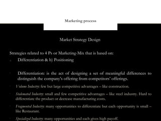 Marketing process



                                 Market Strategy Design


Strategies related to 4 Ps or Marketing-Mix that is based on:
d)   Differentiation & b) Positioning

-
     Differentiation: is the act of designing a set of meaningful differences to
     distinguish the company’s offering from competitors’ offerings.
-
    Volume Industry: few but large competitive advantages – like construction.
-
    Stalemated Industry: small and few competitive advantages – like steel industry. Hard to
    differentiate the product or decrease manufacturing costs.
-
    Fragmented Industry: many opportunities to differentiate but each opportunity is small –
    like Restaurant.
-
    Specialized Industry: many opportunities and each gives high payoff.
 