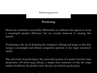 Marketing process


                                  Positioning


Brand can sometimes successfully differentiate on attributes that appear to create
a meaningful product difference but are actually irrelevant to creating that
benefit.


Positioning is the act of designing the company’s offering and image so that they
occupy a meaningful and distinct competitive position in the target customer’s
minds.


The end result of positioning is the successful creation of a market focused value
proposition (30 minute pizza delivery), a simple clear statement of why the target
market should buy the product (taste, low price, hot and fresh, quality pizza).
 