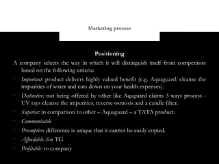 Marketing process



                                    Positioning
A company selects the way in which it will distinguish itself from competitors
   based on the following criteria:

   Important: product delivers highly valued benefit (e.g. Aquaguard: cleanse the
   impurities of water and cuts down on your health expenses).

   Distinctive: not being offered by other like Aquguard claims 3 ways process -
   UV rays cleanse the impurities, reverse osmosis and a candle filter.

   Superior: in comparison to other – Aquaguard – a TATA product.

   Communicable

   Preemptive: difference is unique that it cannot be easily copied.

   Affordable: for TG

   Profitable: to company
 