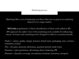 Marketing process



 Marketing Mix: is set of marketing tool that a firm uses to pursue its marketing
                          objectives in a target market.


  McCarthy popularized a 4 factor classification of these tools called as 4Ps.
 4Ps represent the sellers’ view of the marketing tools available for influencing
 buyers. It means each marketing tool is designed to deliver a customer benefit.


Product – variety, quality, design, features, brand name, packaging, sizes, services,
warranties, returns
Price – list price, discount, allowances, payment period, credit terms
Promotion – sales promotion, advertising, direct marketing, PR
Placement – channels, coverage, assortments, locations, inventory, transport
 