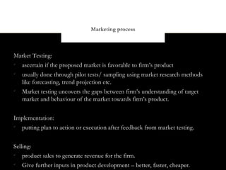 Marketing process



Market Testing:

  ascertain if the proposed market is favorable to firm’s product

  usually done through pilot tests/ sampling using market research methods
  like forecasting, trend projection etc.

  Market testing uncovers the gaps between firm’s understanding of target
  market and behaviour of the market towards firm’s product.


Implementation:

  putting plan to action or execution after feedback from market testing.


Selling:

    product sales to generate revenue for the firm.

    Give further inputs in product development – better, faster, cheaper.
 