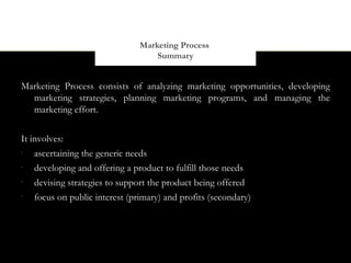 Marketing Process
                                    Summary


Marketing Process consists of analyzing marketing opportunities, developing
  marketing strategies, planning marketing programs, and managing the
  marketing effort.


It involves:
-
    ascertaining the generic needs
-
    developing and offering a product to fulfill those needs
-
    devising strategies to support the product being offered
-
    focus on public interest (primary) and profits (secondary)
 