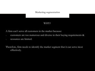 Marketing segmentation



                                    WHY?


A firm can’t serve all customers in the market because:
4)   customers are too numerous and diverse in their buying requirements &
5)   resources are limited.


Therefore, firm needs to identify the market segment that it can serve most
    effectively.
 