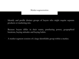 Market segmentation



•
    Identify and profile distinct groups of buyers who might require separate
    products or marketing-mix.

•
    Because buyers differ in their wants, purchasing power, geographical
    locations, buying attitudes and buying habits.

•
    A market segment consists of a large identifiable group within a market.
 