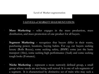Level of Market segmentation


                5 LEVELS of MARKET SEGEMENTATION

•
    Mass Marketing – seller engages in the mass production, mass
    distribution, and mass promotion of one product for all buyers.

•
    Segment Marketing – recognizes that buyers differ in their wants,
    purchasing power, locations, buying habits. For e.g. car buyers seeking
    luxury (Rolls Royce); some seeking safety, (BMW) some just the basic
    transport (Alto), some seeking high performance (Audi) and some seeking
    tough looks (Fortuner).

•
    Niche Marketing – represent a more narrowly defined group, a small
    group whose needs are not being well-served. It is one of sub-segments of
    a segment. It is characterized by distinctive set of traits who may seek a
 