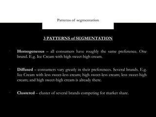 Patterns of segmentation



                   3 PATTERNS of SEGMENTATION

•
    Homogeneous – all consumers have roughly the same preference. One
    brand. E.g. Ice Cream with high sweet-high cream.

•
    Diffused – consumers vary greatly in their preferences. Several brands. E.g.
    Ice Cream with less sweet-less cream; high sweet-less cream; less sweet-high
    cream; and high sweet-high cream is already there.

•
    Clustered – cluster of several brands competing for market share.
 
