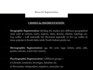 Bases for Segmentation



                      5 BASES for SEGMENTATION

•
    Geographic Segmentation: dividing the market into different geographical
    units such as nations, states, regions, cities, density, climate, topology etc.
    E.g. coffee – sold nationally but flavoured regionally or for e.g. coffee in
    more popular in South India while North Indians prefer tea.

•
    Demographic Segmentation: age, life cycle stage (infant, adult, old),
    gender, income, social class (status).

•
    Psychographic Segmentation: 2 different groups –
    i) Lifestyle: cosmetics, beverages, furniture etc.
    ii) Personality: independent, impulsive, masculine etc.
 