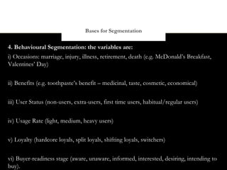 Bases for Segmentation

4. Behavioural Segmentation: the variables are:
i) Occasions: marriage, injury, illness, retirement, death (e.g. McDonald’s Breakfast,
Valentines’ Day)


ii) Benefits (e.g. toothpaste’s benefit – medicinal, taste, cosmetic, economical)


iii) User Status (non-users, extra-users, first time users, habitual/regular users)


iv) Usage Rate (light, medium, heavy users)

v) Loyalty (hardcore loyals, split loyals, shifting loyals, switchers)


vi) Buyer-readiness stage (aware, unaware, informed, interested, desiring, intending to
buy).
 