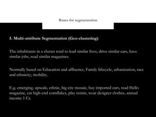 Bases for segmentation



5. Multi-attribute Segmentation (Geo-clustering)


The inhabitants in a cluster tend to lead similar lives, drive similar cars, have
similar jobs, read similar magazines.


Normally based on Education and affluence, Family lifecycle, urbanization, race
and ethnicity, mobility.


E.g. emerging, upscale, ethnic, big city mosaic, buy imported cars, read Hello
magazine, eat high-end cornflakes, play tennis, wear designer clothes, annual
income 1 Cr.
 