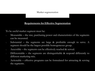 Market segmentation



                 Requirements for Effective Segmentation


To be useful market segment must be:
4)  Measurable – the size, purchasing power and characteristics of the segments
    can be measured.
5)  Substantial – the segments are large & profitable enough to serve. A
    segment should be the largest possible homogeneous group.
6)  Accessible – the segments can be effectively reached & served.
7)  Differentiable – the segments are distinguishable & respond differently to
    different marketing-mix.
8)  Actionable – effective programs can be formulated for attracting & serving
    the segments.
 