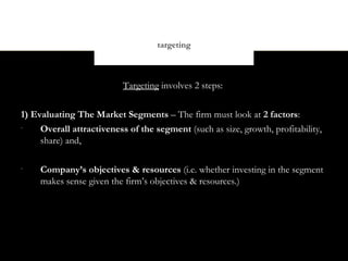 targeting



                           Targeting involves 2 steps:


1) Evaluating The Market Segments – The firm must look at 2 factors:
•
     Overall attractiveness of the segment (such as size, growth, profitability,
     share) and,

•
     Company’s objectives & resources (i.e. whether investing in the segment
     makes sense given the firm’s objectives & resources.)
 