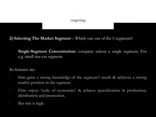 targeting



2) Selecting The Market Segment – Which one out of the 5 segments?

•
     Single-Segment Concentration: company selects a single segment. For
     e.g. small size car segment.


Its features are:

     firm gains a strong knowledge of the segment’s needs & achieves a strong
     market position in the segment.

     Firm enjoys ‘scale of economics’ & achieve specialization in production,
     distribution and promotion.

     But risk is high.
 