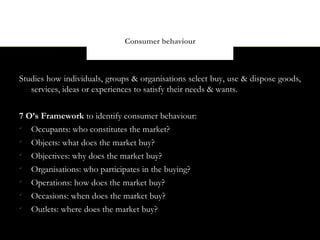 Consumer behaviour



Studies how individuals, groups & organisations select buy, use & dispose goods,
   services, ideas or experiences to satisfy their needs & wants.


7 O’s Framework to identify consumer behaviour:

   Occupants: who constitutes the market?

   Objects: what does the market buy?

   Objectives: why does the market buy?

   Organisations: who participates in the buying?

   Operations: how does the market buy?

   Occasions: when does the market buy?

   Outlets: where does the market buy?
 