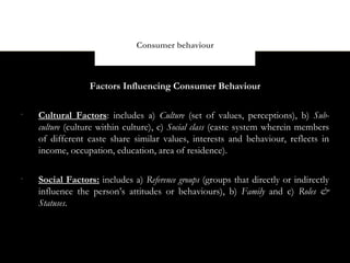 Consumer behaviour



                  Factors Influencing Consumer Behaviour

•
    Cultural Factors: includes a) Culture (set of values, perceptions), b) Sub-
    culture (culture within culture), c) Social class (caste system wherein members
    of different caste share similar values, interests and behaviour, reflects in
    income, occupation, education, area of residence).

•
    Social Factors: includes a) Reference groups (groups that directly or indirectly
    influence the person’s attitudes or behaviours), b) Family and c) Roles &
    Statuses.
 
