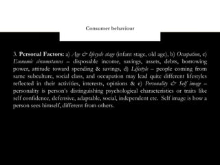 Consumer behaviour



3. Personal Factors: a) Age & lifecycle stage (infant stage, old age), b) Occupation, c)
Economic circumstances – disposable income, savings, assets, debts, borrowing
power, attitude toward spending & savings, d) Lifestyle – people coming from
same subculture, social class, and occupation may lead quite different lifestyles
reflected in their activities, interests, opinions & e) Personality & Self image –
personality is person’s distinguishing psychological characteristics or traits like
self confidence, defensive, adaptable, social, independent etc. Self image is how a
person sees himself, different from others.
 