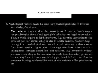 Consumer behaviour



4. Psychological Factors: needs that arise from psychological states of tensions
     are called psychogenic needs.
•
     Motivation – presses to drive the person to act. 3 theories: Freud’s theory –
     real psychological forces shaping people’s behaviour are largely unconscious.
     Thus, it would require in-depth interviews. E.g. adopting vegetarianism due
     sense of guilt for animal killing or due to health benefits. Maslow’s theory –
     moving from psychological need to self actualization needs thus moving
     from lower need to higher need. Herzberg’s two-factor theory – which
     distinguishes between dissatisfiers and satisfiers. E.g. computer without
     warranty is not likely to be purchased (it would be a dissatisfier) yet its not
     the warranty for which computer is being purchased. It for the satisfiers the
     computer is being purchased like ease of use, enhance office productivity
     etc.
 
