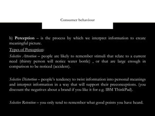 Consumer behaviour



b) Perception – is the process by which we interpret information to create
meaningful picture.
Types of Perception:
Selective Attention – people are likely to remember stimuli that relate to a current
need (thirsty person will notice water bottle) , or that are large enough in
comparison to be noticed (accident).


Selective Distortion – people’s tendency to twist information into personal meanings
and interpret information in a way that will support their preconceptions. (you
discount the negatives about a brand if you like it for e.g. IBM ThinkPad).


Selective Retention – you only tend to remember what good points you have heard.
 