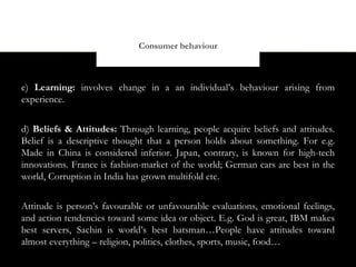 Consumer behaviour



c) Learning: involves change in a an individual’s behaviour arising from
experience.


d) Beliefs & Attitudes: Through learning, people acquire beliefs and attitudes.
Belief is a descriptive thought that a person holds about something. For e.g.
Made in China is considered inferior. Japan, contrary, is known for high-tech
innovations. France is fashion-market of the world; German cars are best in the
world, Corruption in India has grown multifold etc.


Attitude is person’s favourable or unfavourable evaluations, emotional feelings,
and action tendencies toward some idea or object. E.g. God is great, IBM makes
best servers, Sachin is world’s best batsman…People have attitudes toward
almost everything – religion, politics, clothes, sports, music, food…
 