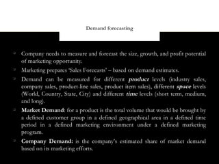 Demand forecasting




    Company needs to measure and forecast the size, growth, and profit potential
    of marketing opportunity.

    Marketing prepares ‘Sales Forecasts’ – based on demand estimates.

    Demand can be measured for different product levels (industry sales,
    company sales, product-line sales, product item sales), different space levels
    (World, Country, State, City) and different time levels (short term, medium,
    and long).

    Market Demand: for a product is the total volume that would be brought by
    a defined customer group in a defined geographical area in a defined time
    period in a defined marketing environment under a defined marketing
    program.

    Company Demand: is the company’s estimated share of market demand
    based on its marketing efforts.
 