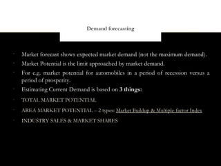 Demand forecasting



•
    Market forecast shows expected market demand (not the maximum demand).
•
    Market Potential is the limit approached by market demand.
•
    For e.g. market potential for automobiles in a period of recession versus a
    period of prosperity.
•
    Estimating Current Demand is based on 3 things:
•
    TOTAL MARKET POTENTIAL
•
    AREA MARKET POTENTIAL – 2 types: Market Buildup & Multiple-factor Index
•
    INDUSTRY SALES & MARKET SHARES
 