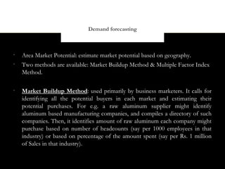 Demand forecasting




    Area Market Potential: estimate market potential based on geography.

    Two methods are available: Market Buildup Method & Multiple Factor Index
    Method.


    Market Buildup Method: used primarily by business marketers. It calls for
    identifying all the potential buyers in each market and estimating their
    potential purchases. For e.g. a raw aluminum supplier might identify
    aluminum based manufacturing companies, and compiles a directory of such
    companies. Then, it identifies amount of raw aluminum each company might
    purchase based on number of headcounts (say per 1000 employees in that
    industry) or based on percentage of the amount spent (say per Rs. 1 million
    of Sales in that industry).
 