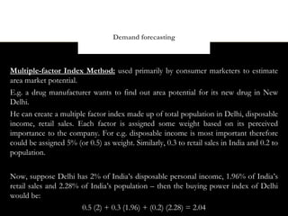 Demand forecasting



Multiple-factor Index Method: used primarily by consumer marketers to estimate
area market potential.
E.g. a drug manufacturer wants to find out area potential for its new drug in New
Delhi.
He can create a multiple factor index made up of total population in Delhi, disposable
income, retail sales. Each factor is assigned some weight based on its perceived
importance to the company. For e.g. disposable income is most important therefore
could be assigned 5% (or 0.5) as weight. Similarly, 0.3 to retail sales in India and 0.2 to
population.

Now, suppose Delhi has 2% of India’s disposable personal income, 1.96% of India’s
retail sales and 2.28% of India’s population – then the buying power index of Delhi
would be:
                       0.5 (2) + 0.3 (1.96) + (0.2) (2.28) = 2.04
 