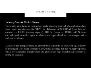 Demand forecasting



Industry Sales & Market Shares:
Deals with identifying its competitors and estimating their sales by collecting data
from trade associations like TRAI for Telecom, ASSOCHAM (chambers of
commerce), FICCI (industry reports), RBI for Banks etc. IMRB, A.C Neilson
etc. independent marker agencies also conduct specialized surveys to report sales
and market shares.


Marketers can compare industry growth with respect to its own. For e.g. industry
is growing at 10% while company’s growth has declined for this respective period
where overall market attractiveness and growth was high would mean company is
losing its strength.
 