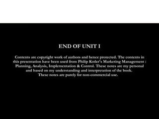 END OF UNIT I
 Contents are copyright work of authors and hence protected. The contents in
this presentation have been used from Philip Kotler's Marketing Management :
 Planning, Analysis, Implementation & Control. These notes are my personal
        and based on my understanding and interpretation of the book.
                These notes are purely for non-commercial use.
 