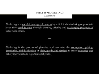 WHAT IS MARKETING?
                                Definition


Marketing is a social & managerial process by which individuals & groups obtain
what they need & want through creating, offering and exchanging products of
value with others.


                                      ***


Marketing is the process of planning and executing the conception, pricing,
promotion, and distribution of ideas, goods, and services to create exchange that
satisfy individual and organisational goals.
 