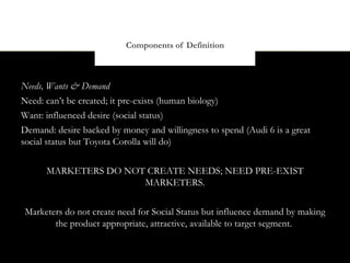 Components of Definition



Needs, Wants & Demand
Need: can’t be created; it pre-exists (human biology)
Want: influenced desire (social status)
Demand: desire backed by money and willingness to spend (Audi 6 is a great
social status but Toyota Corolla will do)


      MARKETERS DO NOT CREATE NEEDS; NEED PRE-EXIST
                      MARKETERS.


Marketers do not create need for Social Status but influence demand by making
       the product appropriate, attractive, available to target segment.
 