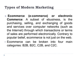 Types of Modern Marketing
 Ecommerce (e-commerce) or electronic
Commerce: A subset of ebusiness, is the
purchasing, selling, and exchanging of goods
and services over computer networks (such as
the Internet) through which transactions or terms
of sales are performed electronically. Contrary to
popular belief, ecommerce is not just on the web.
 Ecommerce can be broken into four main
categories: B2B, B2C, C2B, and C2C.
 
