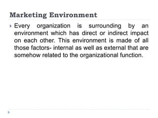 Marketing Environment
 Every organization is surrounding by an
environment which has direct or indirect impact
on each other. This environment is made of all
those factors- internal as well as external that are
somehow related to the organizational function.
 