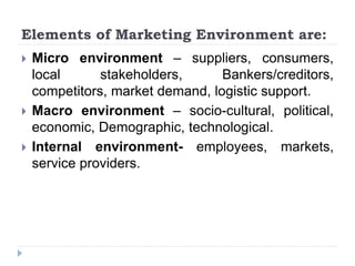 Elements of Marketing Environment are:
 Micro environment – suppliers, consumers,
local stakeholders, Bankers/creditors,
competitors, market demand, logistic support.
 Macro environment – socio-cultural, political,
economic, Demographic, technological.
 Internal environment- employees, markets,
service providers.
 